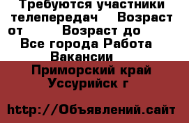 Требуются участники телепередач. › Возраст от ­ 18 › Возраст до ­ 60 - Все города Работа » Вакансии   . Приморский край,Уссурийск г.